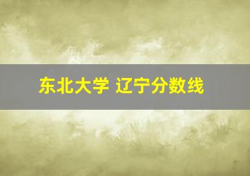 东北大学 辽宁分数线